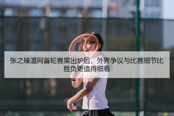 张之臻温网首轮赛果出炉后，外界争议与比赛细节比胜负更值得细看